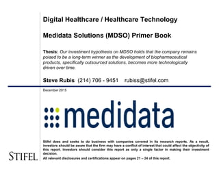 December 2015
Digital Healthcare / Healthcare Technology
Medidata Solutions (MDSO) Primer Book
Thesis: Our investment hypothesis on MDSO holds that the company remains
poised to be a long-term winner as the development of biopharmaceutical
products, specifically outsourced solutions, becomes more technologically
driven over time.
Steve Rubis (214) 706 - 9451 rubiss@stifel.com
Stifel does and seeks to do business with companies covered in its research reports. As a result,
investors should be aware that the firm may have a conflict of interest that could affect the objectivity of
this report. Investors should consider this report as only a single factor in making their investment
decision.
All relevant disclosures and certifications appear on pages 21 – 24 of this report.
 