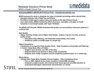 Medidata Solutions Primer Book
11
MDSO mHealth Clinical Trial
Analyzing MDSO’s MOVE-2014 Clinical Trial – mhealthclinicaltrials.com
MDSO sponsored a study to illustrate the value of mHealth technology within clinical trials
• Equipped patients with a Fitbit Flex and iPhone
• Provided a mobile app to capture diary and quality of life data (Patient Cloud)
• Over eight weeks, MDSO tracked the effect of sensors, wearables, and apps on health
outcomes in overweight people with Type 2 Diabetes
The MOVE-2014 Results: MDSO illustrated that studies can successfully instrument patients in
a clinical trial
Data Quality
• Higher Visibility of Data Led to Higher Data Quality - Outliers may be a function of device
quality issues
• Calculated sleep efficiency and illustrated implausibility of an outlier
• Verified an outlier of 35,000 steps in a single day
Patient Compliance
• Compliance is an Important Data Quality Check – High Compliance Associated with Wearing
a Tracker; Sleep Mode Was a Problem
• Subjects wore devices over 90% of the time
• Subjects failed to put devices in sleep mode consistently
• Subjects were mostly compliant around completing questionnaires via a mobile app
Observations
• mHealth Data Yields Many Possible Clinical Insights – Data Correlations Exist
• Pain vs. BMI: highest levels of pain resulted in lowest BMI reduction
• Analyzed a subject cluster who achieved both blood glucose and BMI reduction to
understand phenotypic (behavioral) characteristics on results
Sources: Company documents and mhealthclinicaltrials.com
 