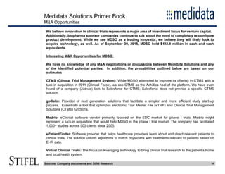 Medidata Solutions Primer Book
18
M&A Opportunities
We believe innovation in clinical trials represents a major area of investment focus for venture capital.
Additionally, biopharma sponsor companies continue to talk about the need to completely re-configure
product development. While we see MDSO as a leading innovator, we believe they will likely look to
acquire technology, as well. As of September 30, 2015, MDSO held $492.9 million in cash and cash
equivalents.
Interesting M&A Opportunities for MDSO:
We have no knowledge of any M&A negotiations or discussions between Medidata Solutions and any
of the identified potential parties. In addition, the probabilities outlined below are based on our
estimates
CTMS (Clinical Trial Management System): While MDSO attempted to improve its offering in CTMS with a
tuck in acquisition in 2011 (Clinical Force), we see CTMS as the Achillies heel of the platform. We have even
heard of a company (Abbvie) look to Salesforce for CTMS; Salesforce does not provide a specific CTMS
solution.
goBalto: Provider of next generation solutions that facilitate a simpler and more efficient study start-up
process. Essentially a tool that optimizes electronic Trial Master File (eTMF) and Clinical Trial Management
Solutions (CTMS) functions.
Medrio: eClinical software vendor primarily focused on the EDC market for phase I trials. Medrio might
represent a tuck-in acquisition that would help MDSO in the phase I trial market. The company has facilitated
1,000+ studies across 500 clients since 2005.
ePatientFinder: Software provider that helps healthcare providers learn about and direct relevant patients to
clinical trials. The solution utilizes algorithms to match physicians with treatments relevant to patients based on
EHR data.
Virtual Clinical Trials: The focus on leveraging technology to bring clinical trial research to the patient’s home
and local health system.
Sources: Company documents and Stifel Research
 