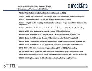 Medidata Solutions Primer Book
20
Bibliography of Pertinent MDSO Notes
A List of What We Believe to Be Our Most Relevant Research on MDSO
10/27/15 – MDSO: 3Q15 Better Than First Thought; Long-Term Thesis Intact; Attractive Entry Point
10/23/15 – Digital Health Check-Up: Why We Think the World May Be Changing
10/14/15 – Digital Health Check-Up: Mobile Health Conference Helps Frame MDSO Platform Value
Proposition
10/12/15 - MDSO: Does It Make Sense to Scale in Current Environment? We Say Yes; Maintain Buy
9/30/15 - MDSO: What We Learned at SCDM 2015 About EDC and Digitization
9/30/15 – Digital Health Check-Up: Thoughts from SCDM and the Digitization of Clinical Trials
9/25/15 – Digital Health Check-Up: Connect 2015 and the Internet of Medical Things (IoMT)
9/21/15 - MDSO: Fundamentals Unchanged; EDC Remains Sticky; mHealth Continues to Evolve; Buy
9/14/15 – Digital Health Check-Up: The Digital Health Investment Roadmap for 2H15 and Beyond
8/4/15 – MDSO: CRO 2Q15 Commentary Suggests Strong 2H15 for MDSO; Reiterate Buy
4/17/15 – MDSO: 1Q15 Preview; the Era of Biopharma Productization; CRO Product Density; Buy
2/1/15 – MDSO: Revisiting the Impact of NVS / QCOM Life Announcements; 4Q14 Preview, Maintain Buy
6/16/14 – Initiating Coverage of Medidata Solutions with a Buy Rating; Drug Trial Cloud
 
