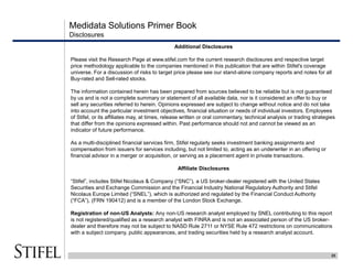 Medidata Solutions Primer Book
23
Disclosures
Additional Disclosures
Please visit the Research Page at www.stifel.com for the current research disclosures and respective target
price methodology applicable to the companies mentioned in this publication that are within Stifel's coverage
universe. For a discussion of risks to target price please see our stand-alone company reports and notes for all
Buy-rated and Sell-rated stocks.
The information contained herein has been prepared from sources believed to be reliable but is not guaranteed
by us and is not a complete summary or statement of all available data, nor is it considered an offer to buy or
sell any securities referred to herein. Opinions expressed are subject to change without notice and do not take
into account the particular investment objectives, financial situation or needs of individual investors. Employees
of Stifel, or its affiliates may, at times, release written or oral commentary, technical analysis or trading strategies
that differ from the opinions expressed within. Past performance should not and cannot be viewed as an
indicator of future performance.
As a multi-disciplined financial services firm, Stifel regularly seeks investment banking assignments and
compensation from issuers for services including, but not limited to, acting as an underwriter in an offering or
financial advisor in a merger or acquisition, or serving as a placement agent in private transactions.
Affiliate Disclosures
“Stifel”, includes Stifel Nicolaus & Company (“SNC”), a US broker-dealer registered with the United States
Securities and Exchange Commission and the Financial Industry National Regulatory Authority and Stifel
Nicolaus Europe Limited (“SNEL”), which is authorized and regulated by the Financial Conduct Authority
(“FCA”), (FRN 190412) and is a member of the London Stock Exchange.
Registration of non-US Analysts: Any non-US research analyst employed by SNEL contributing to this report
is not registered/qualified as a research analyst with FINRA and is not an associated person of the US broker-
dealer and therefore may not be subject to NASD Rule 2711 or NYSE Rule 472 restrictions on communications
with a subject company, public appearances, and trading securities held by a research analyst account.
 