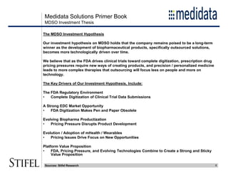 Medidata Solutions Primer Book
2
MDSO Investment Thesis
Sources: Stifel Research
The MDSO Investment Hypothesis
Our investment hypothesis on MDSO holds that the company remains poised to be a long-term
winner as the development of biopharmaceutical products, specifically outsourced solutions,
becomes more technologically driven over time.
We believe that as the FDA drives clinical trials toward complete digitization, prescription drug
pricing pressures require new ways of creating products, and precision / personalized medicine
leads to more complex therapies that outsourcing will focus less on people and more on
technology.
The Key Drivers of Our Investment Hypothesis, Include:
The FDA Regulatory Environment
• Complete Digitization of Clinical Trial Data Submissions
A Strong EDC Market Opportunity
• FDA Digitization Makes Pen and Paper Obsolete
Evolving Biopharma Productization
• Pricing Pressure Disrupts Product Development
Evolution / Adoption of mHealth / Wearables
• Pricing Issues Drive Focus on New Opportunities
Platform Value Proposition
• FDA, Pricing Pressure, and Evolving Technologies Combine to Create a Strong and Sticky
Value Proposition
 