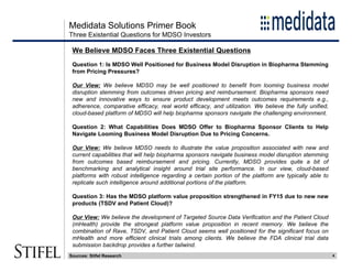 Medidata Solutions Primer Book
4
We Believe MDSO Faces Three Existential Questions
Question 1: Is MDSO Well Positioned for Business Model Disruption in Biopharma Stemming
from Pricing Pressures?
Our View: We believe MDSO may be well positioned to benefit from looming business model
disruption stemming from outcomes driven pricing and reimbursement. Biopharma sponsors need
new and innovative ways to ensure product development meets outcomes requirements e.g.,
adherence, comparative efficacy, real world efficacy, and utilization. We believe the fully unified,
cloud-based platform of MDSO will help biopharma sponsors navigate the challenging environment.
Question 2: What Capabilities Does MDSO Offer to Biopharma Sponsor Clients to Help
Navigate Looming Business Model Disruption Due to Pricing Concerns.
Our View: We believe MDSO needs to illustrate the value proposition associated with new and
current capabilities that will help biopharma sponsors navigate business model disruption stemming
from outcomes based reimbursement and pricing. Currently, MDSO provides quite a bit of
benchmarking and analytical insight around trial site performance. In our view, cloud-based
platforms with robust intelligence regarding a certain portion of the platform are typically able to
replicate such intelligence around additional portions of the platform.
Question 3: Has the MDSO platform value proposition strengthened in FY15 due to new new
products (TSDV and Patient Cloud)?
Our View: We believe the development of Targeted Source Data Verification and the Patient Cloud
(mHealth) provide the strongest platform value proposition in recent memory. We believe the
combination of Rave, TSDV, and Patient Cloud seems well positioned for the significant focus on
mHealth and more efficient clinical trials among clients. We believe the FDA clinical trial data
submission backdrop provides a further tailwind.
Three Existential Questions for MDSO Investors
Sources: Stifel Research
 