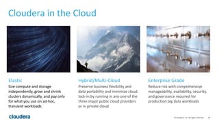 24© Cloudera, Inc. All rights reserved.
Cloudera in the Cloud
Size compute and storage
independently, grow and shrink
clusters dynamically, and pay only
for what you use on ad-hoc,
transient workloads
Preserve business flexibility and
data portability and minimize cloud
lock-in by running in any one of the
three major public cloud providers
or in private cloud
Reduce risk with comprehensive
manageability, availability, security,
and governance required for
production big data workloads
Elastic Hybrid/Multi-Cloud Enterprise Grade
 