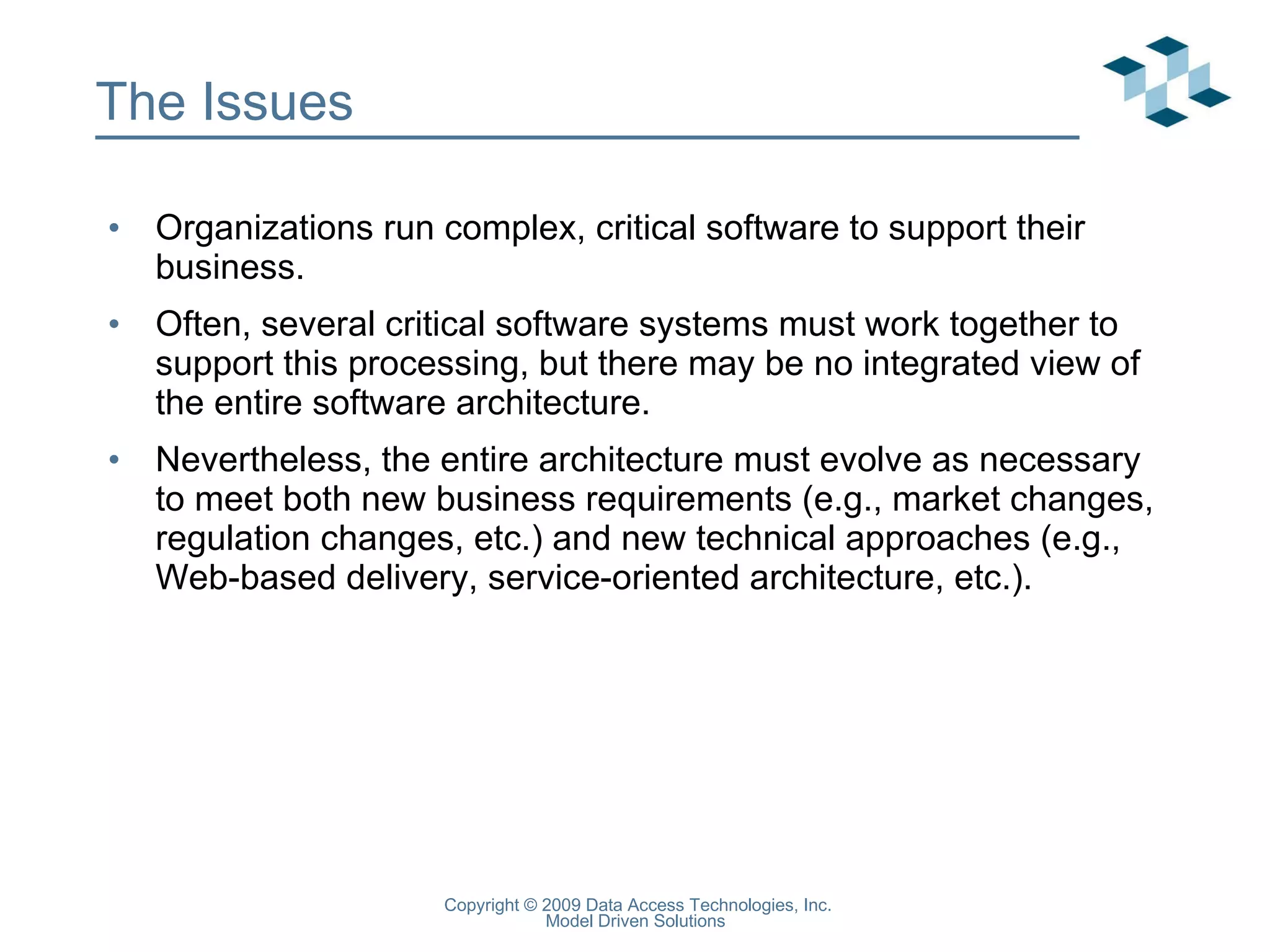 The Issues Organizations run complex, critical software to support their business. Often, several critical software systems must work together to support this processing, but there may be no integrated view of the entire software architecture. Nevertheless, the entire architecture must evolve as necessary to meet both new business requirements (e.g., market changes, regulation changes, etc.) and new technical approaches (e.g., Web-based delivery, service-oriented architecture, etc.). 