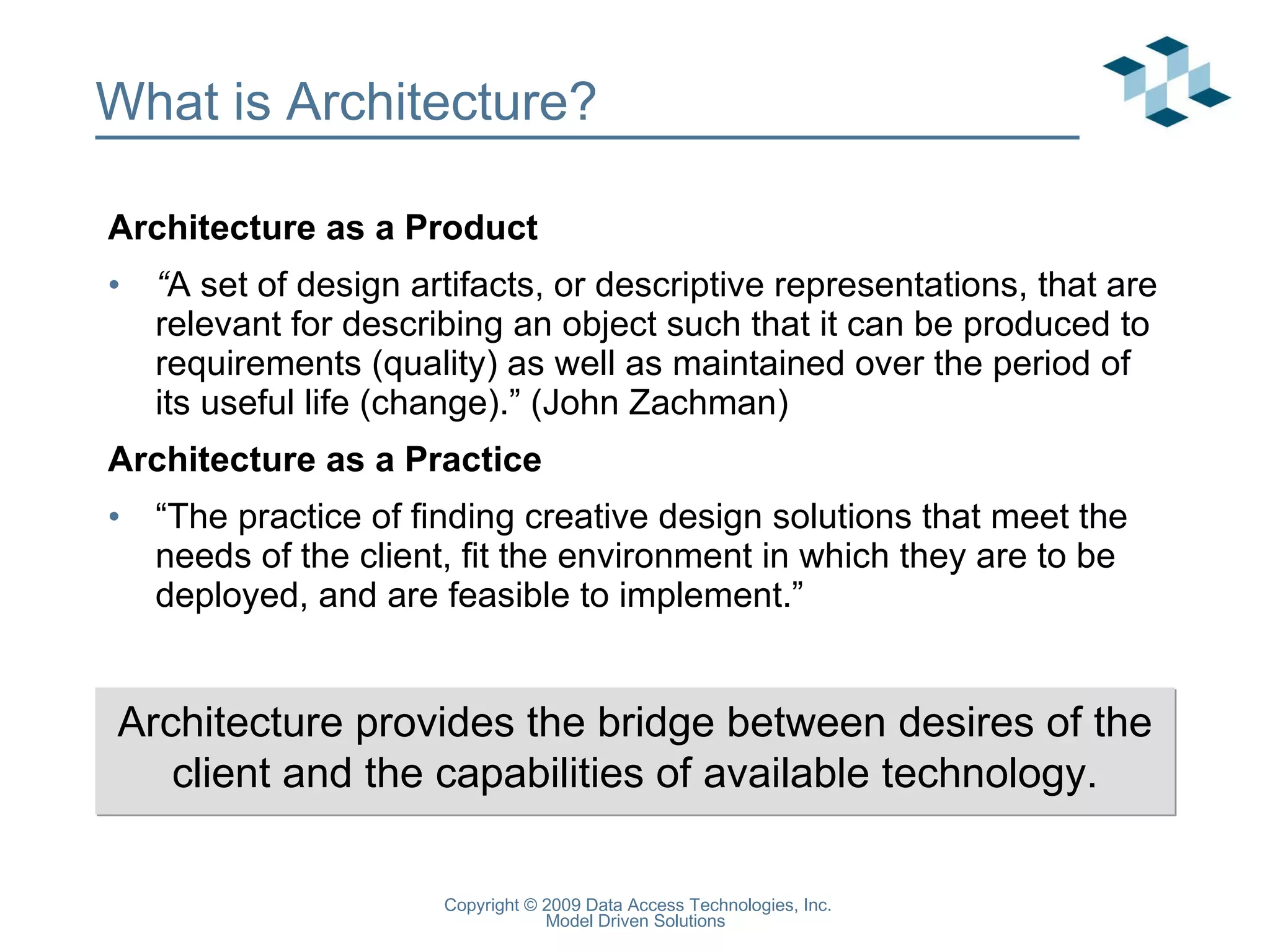 What is Architecture? Architecture as a Product “ A set of design artifacts, or descriptive representations, that are relevant for describing an object such that it can be produced to requirements (quality) as well as maintained over the period of its useful life (change).” (John Zachman) Architecture as a Practice “ The practice of finding creative design solutions that meet the needs of the client, fit the environment in which they are to be deployed, and are feasible to implement.” Architecture provides the bridge between desires of the client and the capabilities of available technology. 