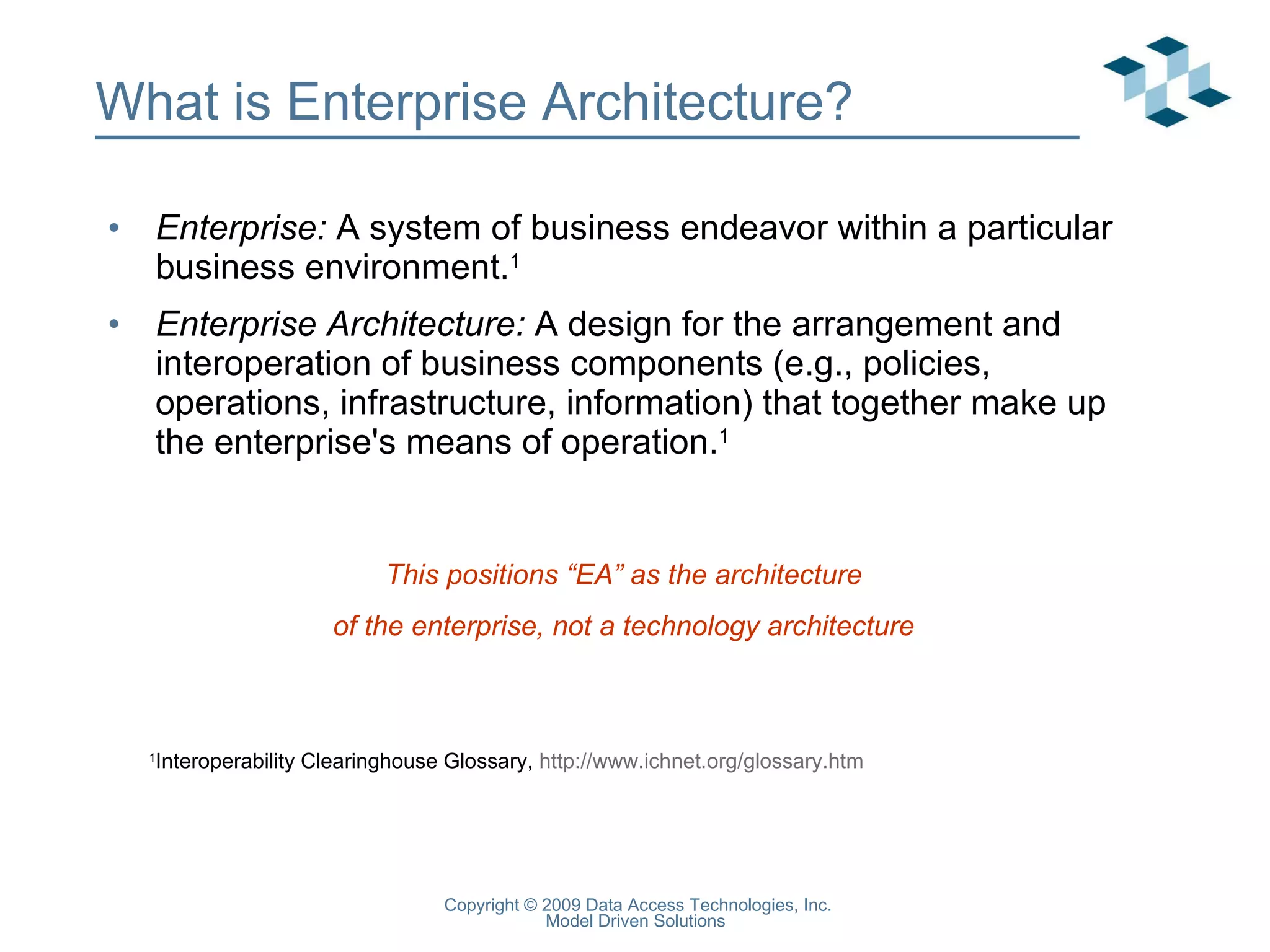 What is Enterprise Architecture? Enterprise:  A system of business endeavor within a particular business environment. 1 Enterprise Architecture:  A design for the arrangement and interoperation of business components (e.g., policies, operations, infrastructure, information) that together make up the enterprise's means of operation. 1 1 Interoperability Clearinghouse Glossary,  http://www.ichnet.org/glossary.htm   This positions “EA” as the architecture of the enterprise, not a technology architecture 