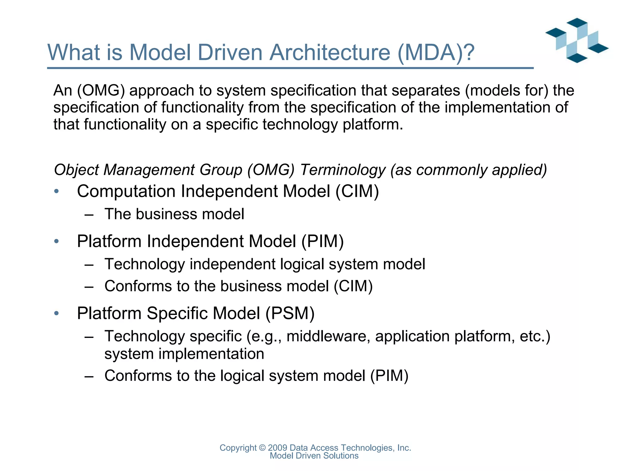 What is Model Driven Architecture (MDA)? Computation Independent Model (CIM) The business model Platform Independent Model (PIM) Technology independent logical system model Conforms to the business model (CIM) Platform Specific Model (PSM) Technology specific (e.g., middleware, application platform, etc.) system implementation Conforms to the logical system model (PIM) An (OMG) approach to system specification that separates (models for) the specification of functionality from the specification of the implementation of that functionality on a specific technology platform. Object Management Group (OMG) Terminology (as commonly applied) 