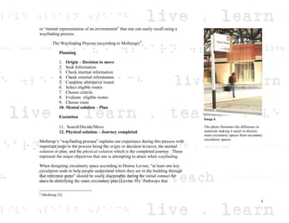 or “mental representation of an environment” that one can easily recall using a
wayfinding process.
The Wayfinding Process (according to Mollerup):6
Planning
1. Origin – Decision to move
2. Seek Information
3. Check internal information
4. Check external information
5. Complete alternative routes
6. Select eligible routes
7. Choose criteria
8. Evaluate eligible routes
9. Choose route
10. Mental solution – Plan
Execution
11. Search/Decide/Move
12. Physical solution – Journey completed
Mollerup’s “wayfinding process” explains our experience during this process with
important steps in the process being the origin or decision to move, the mental
solution or plan, and the physical solution which is the completed journey. These
represent the major objectives that one is attempting to attain when wayfinding.
When designing circulatory space according to Denise Levine, “at least one key
circulation node to help people understand where they are in the building through
that reference point” should be easily discernable during the initial contact for
users in identifying the main circulatory plan (Levine 55). Pathways that
6
(Mollerup 32)
Image 6
The photo illustrates the difference in
materials making it easier to discern
main circulatory spaces from secondary
circulatory spaces.
3
 