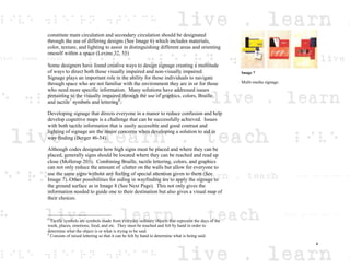 constitute main circulation and secondary circulation should be designated
through the use of differing designs (See Image 6) which includes materials,
color, texture, and lighting to assist in distinguishing different areas and orienting
oneself within a space (Levine 32, 55)
Some designers have found creative ways to design signage creating a multitude
of ways to direct both those visually impaired and non-visually impaired.
Signage plays an important role in the ability for those individuals to navigate
through space who are not familiar with the environment they are in or for those
who need more specific information. Many solutions have addressed issues
pertaining to the visually impaired through the use of graphics, colors, Braille,
and tactile7
symbols and lettering8
.
Developing signage that directs everyone in a manor to reduce confusion and help
develop cognitive maps is a challenge that can be successfully achieved. Issues
with both tactile information that is easily accessible and good contrast and
lighting of signage are the major concerns when developing a solution to aid in
way finding (Berger 46-54).
Although codes designate how high signs must be placed and where they can be
placed, generally signs should be located where they can be reached and read up
close (Mollerup 203). Combining Braille, tactile lettering, colors, and graphics
can not only reduce the amount of clutter on the walls but allow for everyone to
use the same signs without any feeling of special attention given to them (See
Image 7). Other possibilities for aiding in wayfinding are to apply the signage to
the ground surface as in Image 8 (See Next Page). This not only gives the
information needed to guide one to their destination but also gives a visual map of
their choices.
7
Tactile symbols are symbols made from everyday ordinary objects that represent the days of the
week, places, emotions, food, and etc. They must be touched and felt by hand in order to
determine what the object is or what is trying to be said.
8
Consists of raised lettering so that it can be felt by hand to determine what is being said.
Image 7
Multi-media signage.
4
 