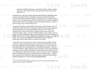 measured; significant decreases were found in hostility, fatigue, sadness,
and tension. The results for New Age and classical music were mixed
(Atkinson 75).
Considering the venue that is being designed and choosing an appropriate genre
of music can greatly affect the occupants’ experiences and increase activity.
Classical music effects adults and teenagers in opposite ways; in adults it reduces
tension, stress, and sadness and increases relaxation and vigor and in teenagers an
opposite effect occurs where fatigue increases and sadness increases as well as a
loss in energy levels is noted (Atkinson 79).
An apparent trend between both adults and teenagers is that “designer music”12
has the best results and effects on the listeners and is the best choice for positive
mood reinforcement and mood manipulation (Atkinson 75-79, 82-83). By
reducing stress, anxiety, and tension, occupants are more apt to enjoy their
experience within a space. If music of differing tempos, styles, genres, and sub-
genres are placed strategically within a space, such as one type at an entrance and
another at the intersection of two hallways, an individual can begin to navigate by
sound. This can have great influences on the blind or visually impaired
experiences and aid in their ability to navigate successfully.
Using white noise in some spaces can be very powerful and soothing. White
noise can be used to drown-out city noises and other non-preferred sounds and
can begin to help alter moods and make navigation easier. A common way of
producing white noise is through the use of waterfalls and fountains. The key is
to use this method to subdue undesired noises and flood a space with sound that is
soothing and more desirable and relaxing. Placing white noise at points of entry
or to emphasizing a particular element in a space or a space can give occupants an
auditory landmark and can guide occupants to and from these spaces. Auditory
cues can used in this method can anchor each space of importance and begin to
connect the spaces just as hallways and visual landmarks do.
12
A term “coined by the music industry to describe a type of music intentionally designed to have
specific effects on listeners” (Atkinson 82).
6
 