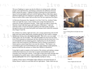 The use of lighting in a space can also be effective in setting moods, ushering
people in the right direction, and helping to determine the difference between
public and private spaces. Lighting can help to determine the most important
spaces by having brighter and more colorful lighting effects within those spaces
and lower lighting for less important or intimate spaces. The use of lighting can
help set moods within a space and can affect how the user experiences the space.
At Morimoto Restaurant (See Appendix A) in New York City, Architect Tadao
Ando uses light like music; it has a rhythm and a tempo that delineates his
expression of space and spatial concepts. Tadao Ando uses light to express the
function of each individual space and sub-space of Morimoto. Light and
materials create a visual and textural symphony that helps guide occupants
through the spaces and create both public and intimate areas within the restaurant
(See Images 9 and 10).
He combines two entities, light and water, into a unique glimmering wall of LED
lights and water bottles that closely resembles glacial ice; this creates a calming
and intimate feeling when entering the restaurant. The wall is set on an angle
which guides one into the space. The wall also guides one down into the lower
level of the restaurant as it penetrates the floor and down into the lower level. It is
an unmistakable and awe-inspiring gesture emphasizing not only the delicate
nature of the food created by Chef Morimoto, but by creating so prominent a
feature patrons cannot forget that it was near the entrance. This feature is an
extraordinary piece of art and architecture and a great solution to help guide the
patrons to and from the entrance no matter their abilities or disabilities.
Using light to guide occupants to the location of the entrance and making a unique
architectural expression can ensure that occupants unmistakably know and
remember from where they entered. Using light to help route traffic through what
is intended to be a public space, such as a pathway or hallway can have more
intense lighting than that of less important paths or areas of a space.
Lighting of these spaces with brighter lights influences movement because of
human natures’ caution to avoid dark and low light spaces. Tadao Ando uses up-
Image 9
View of Dining Room and light and water
wall
Image 10
View of light and water wall
7
 