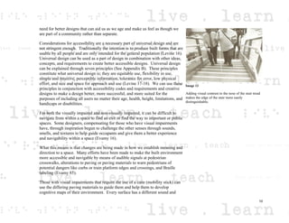 need for better designs that can aid us as we age and make us feel as though we
are part of a community rather than separate.
Considerations for accessibility are a necessary part of universal design and are
not stringent enough. Traditionally the intention is to produce built forms that are
usable by all people and are only intended for the general population (Levine 16).
Universal design can be used as a part of design in combination with other ideas,
concepts, and requirements to create better accessible designs. Universal design
can be explained through seven principles (See Appendix B). These principles
constitute what universal design is; they are equitable use, flexibility in use,
simple and intuitive, perceptible information, tolerance for error, low physical
effort, and size and space for approach and use (Levine 17-18). We can use these
principles in conjunction with accessibility codes and requirements and creative
designs to make a design better, more successful, and more suited for the
purposes of including all users no matter their age, health, height, limitations, and
handicaps or disabilities.
For both the visually impaired and non-visually impaired, it can be difficult to
navigate from within a space to find an exit or find the way to important or public
spaces. Some designers, compensating for those who have visual impairments
have, through inspiration begun to challenge the other senses through sounds,
smells, and textures to help guide occupants and give them a better experience
and navigability within a space (Evamy 16).
What this means is that changes are being made in how we establish meaning and
direction to a space. Many efforts have been made to make the built environment
more accessible and navigable by means of audible signals at pedestrian
crosswalks, alterations to paving or paving materials to warn pedestrians of
potential dangers like curbs or train platform edges and crossings, and Braille
labeling (Evamy 85).
Those with visual impairments that require the use of a cane (mobility stick) can
use the differing paving materials to guide them and help them to develop
cognitive maps of their environment. Every surface has a different sound and
Image 13
Adding visual contrast to the nose of the stair tread
makes the edge of the stair more easily
distinguishable.
10
 