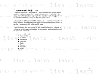 Programmatic Objectives
The goal is to establish a School for the Visually Impaired specializing in adult
education and independence that’s design is influenced by “wayfinding”. The
design final solution shall develop wayfinding in such a way that any person can
navigate through the space using all of their available senses.
ADA compliance (American with Disabilities Act) is a crucial component for the
design and shall be followed with the goal in exceeding the standards in order to
develop a more comfortable and accessible space.
The design should take into account the rich history and culture of Lubbock, as
well as, the architectural significance of the surrounding neighborhood in which
the school will be located.
Issues to be addressed:
Accessibility
Audibility
Interaction
Olfactory
Safety
Security
Tangible
Sight
12
 