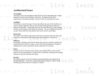 Architectural Issues
Accessibility
The facility must accommodate all individuals but most importantly the visually
impaired of which is the facilities’ main focus. It should exceed ADA
requirements everywhere possible in order to better accommodate the users.
Audibility
The ability to control the types of noise that affects the users of the facilities can
create a unique experience that can not only help with learning but make the
process less stressful. Using white noise can be used effectively to help students
to block out the sounds of the urban environment. The use of different materials
can give many different tonal qualities that can be used in wayfinding.
Interaction
The faculty and students must interact with the environment and each other; this
is done by creating points-of-interest that creates situations of interaction.
Olfactory
Developing a landscape and interior design that creates an aromatic signature for
a particular point-of-entry or space so as to aid in the development of cognitive
mapping and to create a genuinely unique experience for everyone.
Safety
Creating a safe environment where faculty and students alike are free to move
about in an environment that is as barrier-free as possible; creating the best design
solutions to prevent confusion and injury.
Security
The facility must be a safe environment, protecting faculty and students from
outside influences. The facility must give the sense of security without being
overbearing with the effect of a being in a “prison”.
13
 