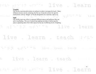 Tangible
The facility must provide texture on surfaces in order to navigate by touch. Many
different textures can be confusing, but the use of specific texture for specific
notifications such as “danger” or for the designation of a restroom, and so on.
Sight
The facility must use colors to represent different spaces and pathways that can
aid in wayfinding. The use of natural day lighting can help to define specific
spaces separating them from other spaces by the use of differing levels of lighting.
14
 