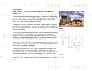 Precedents
IDEA Architects – Esperanza Acosta Moreno Regional Branch Library13
El Paso, Texas
A transformed site on a featureless desert plane in El Paso the new library rises
from the desert in as if it were a leaf fallen to the ground and tattered by the wind.
Creating its own contextual setting and inspiring design based on nature the
facility uses autumn hues that punctuate its features.
The designers use varied materials of stone, brick, copper cladding, and brightly
painted precast concrete panels to accentuate the metaphor of the building being a
leaf. The use of natural materials and landscape elegantly blend this facility into
its desert surroundings.
The facility was designed with the community in mind offering spaces for use by
the general public for events like plays and community gatherings. Large
openings allow for an abundance of natural light to spill into the public spaces
which reinforces the architects design concept. The main circulation path flows
in a serpentine which mimics the shape of the stem of a leaf.
The absence of doors allows for an open concept giving visitors glimpses of the
spaces as they pass by. The spaces all spill into one another giving the visitors the
ability to freely interact with one another.
The interiors varied materials, colors, textures, and lighting gives interest to a
space that could have been lifeless otherwise. The distinct colorations of the
walls and floors help one to navigate with confidence in knowing where they are
in the building at all times. The main circulation space has a tiled floor with a
13
Soltero, Ed, AIA. "Inspired by Nature." Texas Architect March/April (2007):
24-27.
Image 16
Exterior View
Image 17
Floor Plans
15
 