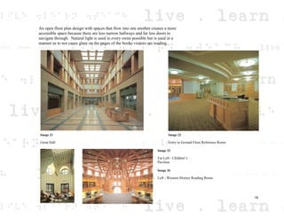 An open floor plan design with spaces that flow into one another creates a more
accessible space because there are less narrow hallways and far less doors to
navigate through. Natural light is used in every room possible but is used in a
manner as to not cause glare on the pages of the books visitors are reading.
Image 22
Entry to Ground Floor Reference Room
Image 21
Great Hall
Image 26
Left - Western History Reading Room
Image 23
Far Left - Children’s
Pavilion
18
 