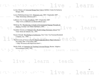 Levine, Denise, ed. Universal Design New York 2. Buffalo: Center for Inclusive
Design, 2003.
Lexico Publishing Group, LLC. Dictionary.com. 2007. 8 September 2007
<http://dictionary.reference.com/>.
Lubbock, City of. City of Lubbock. 2007. 8 September 2007
<http://www.ci.lubbock.tx.us/aboutLubbock.aspx>.
Mollerup, Per. Wayshowing: A Guide to Environmental Signage Principles &
Pratices. Vicenza: Lars Miller Publishers, 2005.
Neufeldt, Victoria, ed. Webster's New World College Dictionary 3rd ed. New
York: Simon & Schuster, Inc., 1997.
Passini, Romedi. Wayfinding in Architecture. New York: Van Nostrand Reinhold
Company, Inc., 1984.
The University of Texas at Austin. Perry-Castaneda Library Map Collection. 1
November 2007. 6 November 2007
<<http://lib.utexas.edu/maps/texas.html>>.
Welch, Polly, ed. Strategies for Teaching Universal Design. Boston: Adaptive
Environments Center, 1995.
20
 