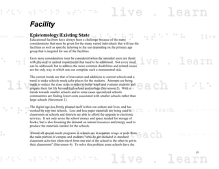 Facility
Epistemology/Existing State
Educational facilities have always been a challenge because of the many
considerations that must be given for the many varied individuals that will use the
facilities as well as specific tailoring to the use depending on the primary age
group that is targeted for use of the facilities.
Even more consideration must be considered when the intended users are those
with physical or mental impairments that need to be addressed. Not every need
can be addressed, but to address the more common disabilities and related issues
are the only way in which one can complete such a monumental task.
The current trends are that of renovation and additions to current schools and a
trend to make schools much safer places for the students. Attempts are being
made to reduce the class sizes in order to better teach and evaluate students and
prepare them for life beyond high school and college (Stevenson 2). With a
trends towards smaller schools and in some cases specialized schools
communities are finding lower costs associated with smaller schools rather than
large schools (Stevenson 2).
The digital age has firmly planted itself within our culture and lives, and has
worked its way into schools. Less and less paper materials are being used in
classrooms as schools and districts are able to afford the upgrade to electronic
services. It not only saves the school money and space needed for storage of
books, but is also lessening the demand on natural resources and energy used to
produce the materials needed for the schools.
Almost all special-needs programs in schools are in separate wings or pods from
the main portion of campus and students “who do get included in standard
classroom activities often travel from one end of the school to the other to get to
their classrooms” (Stevenson 4). To solve this problem some schools have the
21
 