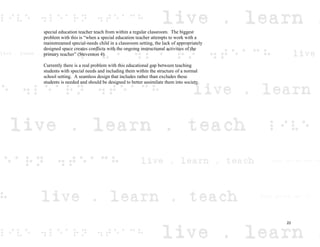 special education teacher teach from within a regular classroom. The biggest
problem with this is “when a special education teacher attempts to work with a
mainstreamed special-needs child in a classroom setting, the lack of appropriately
designed space creates conflicts with the ongoing instructional activities of the
primary teacher” (Stevenson 4).
Currently there is a real problem with this educational gap between teaching
students with special needs and including them within the structure of a normal
school setting. A seamless design that includes rather than excludes these
students is needed and should be designed to better assimilate them into society.
22
 
