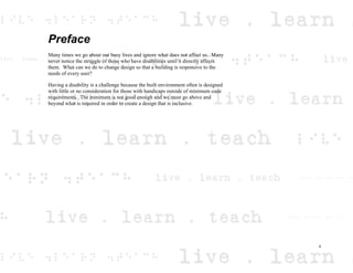 Preface
Many times we go about our busy lives and ignore what does not affect us. Many
never notice the struggle of those who have disabilities until it directly affects
them. What can we do to change design so that a building is responsive to the
needs of every user?
Having a disability is a challenge because the built environment often is designed
with little or no consideration for those with handicaps outside of minimum code
requirements. The minimum is not good enough and we must go above and
beyond what is required in order to create a design that is inclusive.
ii
 