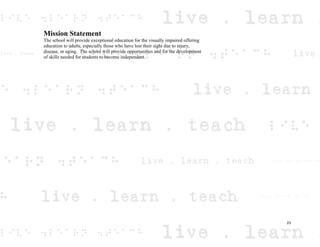 Mission Statement
The school will provide exceptional education for the visually impaired offering
education to adults, especially those who have lost their sight due to injury,
disease, or aging. The school will provide opportunities and for the development
of skills needed for students to become independent.
23
 