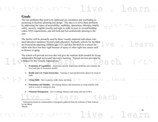 Goals
The two problems that need to be addressed are circulation and wayfinding as
pertaining to facilities planning and design. The idea is to solve these problems
by addressing the issues of accessibility, audibility, interaction, olfactory (smell),
safety, security, tangible (touch), and sight in order to meet or exceed building
codes, ADA requirements, and still look and feel aesthetically pleasing to the
user.
The facility will be primarily used by those visually impaired individuals who
need educative assistance beyond youth education. Typically schools for the blind
are focused on educating children ages 5-21 and thus the need for a school for
adults who have lost their sight because of injury or other sight loss causes such
as disease or aging.
The school will provide services that will give the students skills needed for living
independent through active and innovative learning. Typical services provided by
a School for the Visually Impaired are:15
Evaluation of Capabilities – determines specific impairment problems and evaluates the
level and type of instruction needed.
Braille and Low Vision Instruction – learning to read and determine objects by touch or
sight.
Living Skills – how to groom, cook, clean, and dress.
Orientation and Mobility – developing balance and instruction on using mobility aids
such as a cane or seeing-eye dog.
Financial Management – how to manage finances and using cash and ATM’s.
15
Information based on commonalities of programs gathered from the websites of State Schools
for the Blind.
(Blind)
24
 