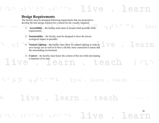 Design Requirements
The facility must be designed following requirements that are projected to
develop the best design solution for a school for the visually impaired.
1. Accessibility – the facility must meet or exceed when possible ADA
requirements.
2. Sustainability – the facility must be designed to have the lowest
ecological impact as possible.
3. Natural Lighting – the facility must allow for natural lighting in order to
save energy use as well as to have a facility more connected to nature and
the surrounding environment.
4. Context – the facility must honor the context of the site while developing
a character of its own.
26
 