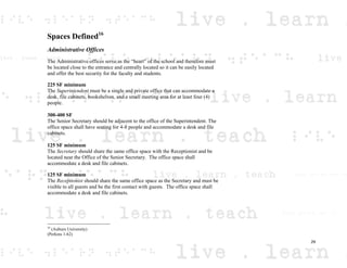 Spaces Defined16
Administrative Offices
The Administrative offices serve as the “heart” of the school and therefore must
be located close to the entrance and centrally located so it can be easily located
and offer the best security for the faculty and students.
225 SF minimum
The Superintendent must be a single and private office that can accommodate a
desk, file cabinets, bookshelves, and a small meeting area for at least four (4)
people.
300-400 SF
The Senior Secretary should be adjacent to the office of the Superintendent. The
office space shall have seating for 4-8 people and accommodate a desk and file
cabinets.
125 SF minimum
The Secretary should share the same office space with the Receptionist and be
located near the Office of the Senior Secretary. The office space shall
accommodate a desk and file cabinets.
125 SF minimum
The Receptionist should share the same office space as the Secretary and must be
visible to all guests and be the first contact with guests. The office space shall
accommodate a desk and file cabinets.
16
(Auburn University)
(Perkins 1-62)
29
 