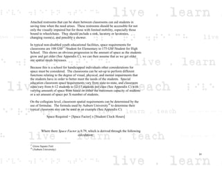 Attached restrooms that can be share between classrooms can aid students in
saving time when the need arises. These restrooms should be accessible for not
only the visually impaired but for those with limited mobility, especially those
bound to wheelchairs. They should include a sink, lavatory or lavatories,
changing room(s), and possibly a shower.
In typical non-disabled youth educational facilities, space requirements for
classrooms are 108 GSF17
/Student for Elementary to 175 GSF/Student for High
School. This shows an obvious progression in the amount of space as the students
grow and get older (See Appendix C), we can then assume that as we get older
our spatial needs increases.
Because this is a school for handicapped individuals other considerations for
space must be considered. The classrooms can be set-up to perform different
functions relating to the degree of visual, physical, and mental impairments that
the students have in order to better meet the needs of the students. Special
education classroom space requirements vary from state-to-state, and classroom
sizes vary from 6-12 students to 12-15 students per class (See Appendix C) with
varying amounts of space from based on either the maximum capacity of students
or a set amount of space per X-number of students.
On the collegiate level, classroom spatial requirements can be determined by the
use of formulae. The formula used by Auburn University18
to determine their
typical classroom size can be used as an example (See Appendix C):
Space Required = [Space Factor] x [Student Clock Hours]
Where there Space Factor is 0.79, which is derived through the following
calculation:
17
Gross Square Feet
18
(Auburn University)
31
 