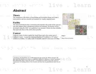 Abstract
Theory
The integration of the theory of wayfinding and accessible design can create a
more positive and less stressful environment for visually impaired users.
Facility
The School should develop a connection and respond to the needs of the users in a
way that enhances their interactions with the environment. The facility will be
developed using the ADA1
as a guideline in an attempt to better develop solutions
that supersede those of the ADA where possible.
Context
Lubbock is part of what is called the South Plains and is the county seat of
Lubbock County. Located on Interstate Highway 27, Lubbock is 327 miles
northwest of Dallas, 122 miles south of Amarillo, and 345 miles east of El Paso.
1
Americans with Disabilities Act of 1990; signed into law on July 26, 1990 by George H. W.
Bush, prohibits discrimination based on disabilities defined as "a physical or mental impairment
that substantially limits a major life activity.” It constitutes as a series of laws and a series of
requirements for building criteria of new facilities and those that are grandfathered under the new
law.
Image 1
Map of the site location.
iii
 
