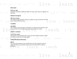 Restrooms
50 SF per stall
Restrooms should be available for public use; they can be unisex or separate –sex
restrooms.
Student Lounge(s)
200 SF per lounge
The student lounge should be a place for students to relax and interact with their
peers outside of the classroom.
Vestibule
100-200SF
The vestibule is the main entry to the facility; it connects to the commons room.
It is an enclosed room that protects interior spaces from the weather.
Janitor’s closet(s)
15-25 SF per closet
The janitor’s closet should be able to house all of the supplies needed to supply
the bathrooms and store cleaning supplies.
Utility/Mechanical Room(s)
800 SF
The utility and mechanical room should house all of the required systems to
supply electricity, gas, domestic water service, hot water, HVAC, and fire
protection.
34
 