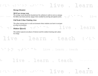 Storage Room(s)
200 SF per storage room
The storage rooms should be located near the cafeteria in order to serve as storage
for tables and chairs and any unique items needed for catering and special events.
Full Scale Urban Training Area
The urban training area is a safe environment where students can learn to navigate
an urban environment.
Outdoor Space(s)
The outdoor space(s) are places of interest used for outdoor learning and a place
for refuge.
35
 