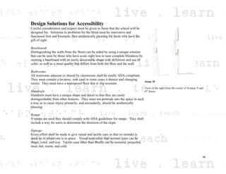 Design Solutions for Accessibility
Careful consideration and respect must be given to those that the school will be
designed for. Solutions to problems for the blind must be innovative and
functional first and foremost, then aesthetically pleasing for those who have the
gift of sight.
Baseboards
Distinguishing the walls from the floors can be aided by using a unique solution
that can be seen by those who have acute sight loss to near complete blindness by
creating a baseboard with an easily discernable shape with definition and use of
color, as well as a tonal quality that differs from both the floor and the wall.
Bathrooms
All restrooms adjacent or shared by classrooms shall be totally ADA compliant.
They must contain a lavatory, sink (and in some cases a shower and changing
room). They must have a waterproof floor that is slip resistant.
Handrails
Handrails must have a unique shape and detail so that they are easily
distinguishable from other features. They must not protrude into the space in such
a way as to cause injury primarily, and secondarily, should be aesthetically
pleasing.
Ramps
If ramps are used they should comply with ADA guidelines for ramps. They shall
include a way for users to determine the direction of the slope.
Signage
Every effort shall be made to give visual and tactile cues so that no mistake is
made as to where one is in space. Visual cues other than normal types can be
shape, color, and size. Tactile cues other than Braille can be textured, projected,
inset, hot, warm, and cold.
Image 28
View of the sight from the corner of Avenue X and
6th
Street.
36
 