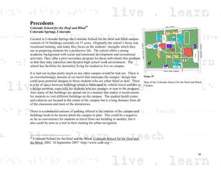 Precedents
Colorado School for the Deaf and Blind19
Colorado Springs, Colorado
Located in Colorado Springs the Colorado School for the Deaf and blind campus
consists of 16 buildings currently on 37 acres. Originally the school’s focus was
vocational training, and today they focus on the students’ strengths which they
use in preparing students for a productive life. The school offers a strong
academic background with social and emotional development and recreational
activities. They offer a post-secondary program for those individuals that graduate
so that they may transition into the post-high school work environment. The
school has facilities for dormitory living for student to live on campus.
It is laid out in plan pretty much as any other campus would be laid out. There is
an overwhelmingly amount of car travel that interrupts the campus’ design that
could pose potential dangers to those students who are either blind or deaf. There
is a lot of space between buildings which is bifurcated by vehicle travel and this is
a design problem, especially for students who are younger or new to the program.
Also many of the buildings are spread out in a manner that makes it inconvenient
for students to visit different buildings on the campus. The student health center
and cafeteria are located in the center of the campus but is a long distance from all
of the classroom and most of the dormitories.
There is a substantial amount of parking offered in the interior of the campus and
buildings seem to be strewn about the campus in plan. This could be a negative
as far as convenience for students to travel from one building to another, but it
also could be seen as a tool in their training for urban navigation.
19
Colorado School for the Deaf and the Blind. Colorado School for the Deaf and
the Blind. 2002. 18 September 2007 <http://www.csdb.org/>.
Image 29
Map of the Colorado School for the Deaf and Blind
Campus
38
 