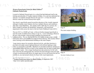 Western Pennsylvania School for Blind Children20
Oakland, Pennsylvania
Located in Oakland, Pennsylvania it is a school that had dedicated itself to the
training and education of visually impaired children. It is a private institution that
educates 175 students annually between the ages of 3 – 21 from 242 school
districts within the western Pennsylvania region.
The school is specifically geared toward the education of the visually impaired,
although it handles many students who have multiple illnesses and conditions
other than visual disabilities. The campus itself is split into two sections; the
Main Campus in includes the elementary, preparatory, and transitional
departments while across the street is the new Early Childhood Center (ECC).
The new ECC is a 30,000 sq ft state –of-the-art facility designed specifically to
meet the needs of children from infancy to age six. A new technology offered in
the new wing includes voice activated computers for learning and
communication. The new facility (ECC) is of a modern design using a unique
brick patter that is unmistakable by using two-tone coursing. This actually mimics
stone coursing on the administration building on the main campus.
Large interior spaces for recreation, physical activity, and other functions is
provided with ample natural lighting balanced with artificial lighting to help
reduce as much glare as possible. Handrails are provided in hallways and have an
unmistakable shape and form to them so that students may use them to guide them
from space to space. Also a larger baseboard provides protection for the walls
from canes but also distinguishes the wall from the floor through sound and sight.
A large covered porticoché allows for ample space for not only busses but also for
mobility in, out, and around vehicles for those with visual impairments.
20
Western Pensylvania School for Blind Children. 18 September 2007
<http://www.wpsbc.org/index.php>.
Image 30
The main campus building
Image 25
The Early Childhood Center
39
 