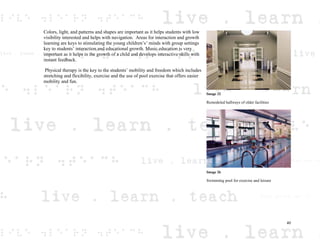 Colors, light, and patterns and shapes are important as it helps students with low
visibility interested and helps with navigation. Areas for interaction and growth
learning are keys to stimulating the young children’s’ minds with group settings
key to students’ interaction and educational growth. Music education is very
important as it helps in the growth of a child and develops interactive skills with
instant feedback.
Physical therapy is the key to the students’ mobility and freedom which includes
stretching and flexibility, exercise and the use of pool exercise that offers easier
mobility and fun.
Image 32
Remodeled hallways of older facilities
Image 26
Swimming pool for exercise and leisure
40
 