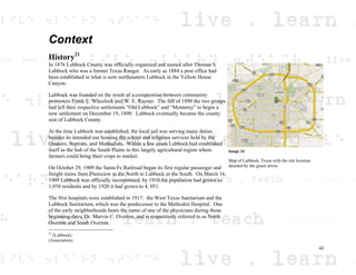Context
History21
In 1876 Lubbock County was officially organized and named after Thomas S.
Lubbock who was a former Texas Ranger. As early as 1884 a post office had
been established in what is now northeastern Lubbock in the Yellow House
Canyon.
Lubbock was founded on the result of a compromise between community
promoters Frank E. Wheelock and W. E. Rayner. The fall of 1890 the two groups
had left their respective settlements “Old Lubbock” and “Monterey” to begin a
new settlement on December 19, 1890. Lubbock eventually became the county
seat of Lubbock County.
At the time Lubbock was established, the local jail was serving many duties
besides its intended use housing the school and religious services held by the
Quakers, Baptists, and Methodists. Within a few years Lubbock had established
itself as the hub of the South Plains in this largely agricultural region where
farmers could bring their crops to market.
On October 29, 1909 the Santa Fe Railroad began its first regular passenger and
freight trains from Plainview in the North to Lubbock in the South. On March 16,
1909 Lubbock was officially incorporated; by 1910 the population had grown to
1,938 residents and by 1920 it had grown to 4, 051.
The first hospitals were established in 1917: the West Texas Sanitarium and the
Lubbock Sanitarium, which was the predecessor to the Methodist Hospital. One
of the early neighborhoods bears the name of one of the physicians during those
beginning days; Dr. Marvin C. Overton, and is respectively referred to as North
Overton and South Overton.
21
(Lubbock)
(Association)
Image 34
Map of Lubbock, Texas with the site location
denoted by the green arrow.
42
 