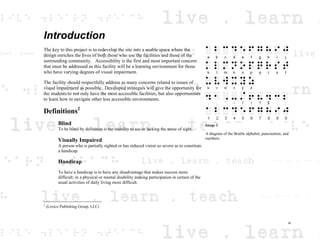 Introduction
The key to this project is to redevelop the site into a usable space where the
design enriches the lives of both those who use the facilities and those of the
surrounding community. Accessibility is the first and most important concern
that must be addressed as this facility will be a learning environment for those
who have varying degrees of visual impairment.
The facility should respectfully address as many concerns related to issues of
visual impairment as possible. Developed strategies will give the opportunity for
the students to not only have the most accessible facilities, but also opportunities
to learn how to navigate other less accessible environments.
Definitions2
Blind
To be blind by definition is the inability to see or lacking the sense of sight.
Visually Impaired
A person who is partially sighted or has reduced vision so severe as to constitute
a handicap.
Handicap
To have a handicap is to have any disadvantage that makes success more
difficult; or a physical or mental disability making participation in certain of the
usual activities of daily living more difficult.
2
(Lexico Publishing Group, LLC)
Image 2
A diagram of the Braille alphabet, punctuation, and
numbers.
iv
 