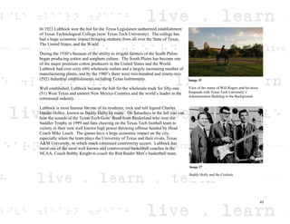 In 1923 Lubbock won the bid for the Texas Legislature authorized establishment
of Texas Technological College (now Texas Tech University). The college has
had a huge economic impact bringing students from all over the State of Texas,
The United States, and the World.
During the 1930’s because of the ability to irrigate farmers of the South Plains
began producing cotton and sorghum culture. The South Plains has become one
of the major premium cotton producers in the United States and the World.
Lubbock had over sixty (60) wholesale outlets and a largely increasing number of
manufacturing plants, and by the 1980’s there were two-hundred and ninety-two
(292) industrial establishments including Texas Instruments.
Well established, Lubbock became the hub for the wholesale trade for fifty-one
(51) West Texas and eastern New Mexico Counties and the world’s leader in the
cottonseed industry.
Lubbock is most famous for one of its residents, rock and roll legend Charles
Hardin Holley, known as Buddy Holly by many. On Saturdays in the fall you can
hear the sounds of the Texas Tech Goin’ Band from Raiderland who won the
Suddler Trophy in 1999 and fans cheering on the Texas Tech football team to
victory in their now well known high power throwing offense headed by Head
Coach Mike Leach. The games have a large economic impact on the city,
especially when the team plays the University of Texas and their rivals, Texas
A&M University, to which much continued controversy occurs. Lubbock has
lured one of the most well known and controversial basketball coaches in the
NCAA, Coach Bobby Knight to coach the Red Raider Men’s basketball team.
Image 35
View of the statue of Will Rogers and his horse
Soapsuds with Texas Tech University’s’
Administration Building in the Background.
Image 27
Buddy Holly and the Crickets
43
 