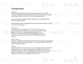 Transportation
Air Travel
Lubbock Preston International Airport located just north of the city offers
commercial flights from American Eagle Airlines, Continental Express Airlines,
and Southwest Airlines with over 60 arrivals and departures daily.
Personal aircraft share adjacent facilities and runways with Lubbock Preston
Smith International Airport.
FedEx and DHL operate regional distribution centers from the Westport located
to the west of the runways.
Bus Service
“Lubbock, Texas is the home office of T.N.M. & O. Coaches, Inc.,
which operates a fleet of 76 buses over routes in five states; Colorado,
Kansas, New Mexico, Oklahoma and Texas. Lubbock, Texas,
has 28 arrivals and departures daily with through service to seven
cities and connecting service nationwide with Greyhound and other
carriers.”
Freight (Trucks)
Lubbock is a regional warehousing and distribution center with future growth and
development with major companies in the new commercial district which broke
ground in early fall of 2007.
Highway
The Ports-to-Plains Corridor is a four lane interstate highway which is planned to
facilitate the movement of goods and people in an efficient manor from the
Texas-Mexico border to Denver, Colorado via West Texas. Promotion of this
corridor is ongoing and it is expected to become a reality in the near future
bringing even more tourists and industry to West Texas.
45
 