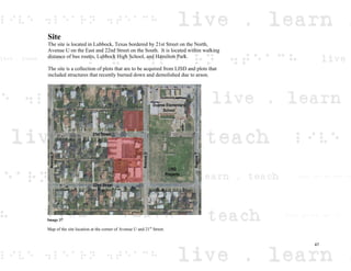 Site
The site is located in Lubbock, Texas bordered by 21st Street on the North,
Avenue U on the East and 22nd Street on the South. It is located within walking
distance of bus routes, Lubbock High School, and Hamilton Park.
The site is a collection of plots that are to be acquired from LISD and plots that
included structures that recently burned down and demolished due to arson.
Image 37
Map of the site location at the corner of Avenue U and 21st
Street.
47
 
