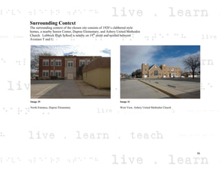 Surrounding Context
The surrounding context of the chosen site consists of 1920’s clabbered style
homes, a nearby Senior Center, Dupree Elementary, and Asbery United Methodist
Church. Lubbock High School is nearby on 19th
street and nestled between
Avenues T and U.
Image 29
North Entrance, Dupree Elementary
Image 41
West View, Asbery United Methodist Church
50
 