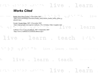 Works Cited
Buddy Holly Photo Gallery. 8 November 2007
<http://www.morethings.com/music/buddy_holly/charles_hardin_holley_photo_g
allery01.htm>.
Google. Google Maps. 2007. 8 November 2007
<http://maps.google.com/maps?q=Lubbock,+TX,+USA&sa=X&oi=map&ct=title
>.
Lubbock, City of. City of Lubbock. 2007. 8 September 2007
<http://www.ci.lubbock.tx.us/aboutLubbock.aspx>.
51
 