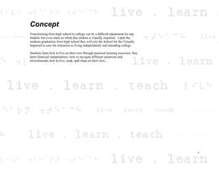 Concept
Transitioning from high school to college can be a difficult adjustment for any
student, but even more so when that student is visually impaired. Upon the
students graduation from high school they will join the School for the Visually
Impaired to ease the transition to living independently and attending college.
Students learn how to live on their own through practical learning exercises; they
learn financial independence, how to navigate different situations and
environments, how to live, cook, and clean on their own.
v
 