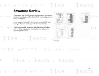 Structure Review
The structure was a hybrid structural systems using typical steel
construction on the ground level and CMU load bearing masonry
on the second level.
It was suggested to simplify the structure by using CMU load
bearing as the main structure and steel whenever needed.
The layout seemed to work better than during the preliminary
review. Better organization structure has been achieved by
separating the functions.
Image 44
54
 