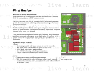 Final Review
Revisions of Design Requirements:
In the final design the kitchen/cafeteria space was increased by 100% doubling
the 15 SF minimum/person to 30 SF minimum/person.
The library decreased from 4000 SF to roughly 3000 SF after consideration was
given to the advancements in technology and less need for storage of books and
other tangible materials.
The Physical/Occupational Therapy center square footage was increased from
6000 SF to 10500 SF after as considerations for mobility, organization, equipment
sizes, and locker rooms were designed.
Utility and Mechanical rooms were split into three categories: utility/mechanical,
specialized mechanical, and computer server. Each spaces SF is tailored for the
specific needs of the equipment sizes, future growth, and space for easier
maintenance.
Significant Design Features:
Exterior:
- Contrasting materials with unique textures are used for crosswalks.
- Full length ramps in disabled parking spaces for easy access.
- Brick façade color choices based on context.
- Use of brick for banding, corbelling, and projections.
- Unique water collection for irrigation (roof to cistern).
Interior:
- Limited access doorway for protection of students.
- Tile floor using differing colors and textures guides visually impaired
students with contrasting colors, texture (felt with cane), and sound (heard
by the use of a cane).
Image 46
Site and Roof Plan
56
 