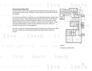 Ground Level Floor Plan
As you enter the school you are greeted by the receptionist and secretary into an
inviting space known as the “commons” that has glass on the both the North and
East façade.
If you head west from the “commons” you enter the administration corridor where
the Senior Secretary, School Superintendent, Student Counselor, Social Worker,
Psychologist, Director of Special Programs, Office of the Accountant, and the
Office of Student Financial Aid, and three conference rooms are located. At the
end of the administrative corridor are the computer server room, utility and
mechanical room, and the mock apartment.
From the “commons” heading south through the limited access doorway you enter
the main corridor where the cafeteria/kitchen and student fitness center are
located.
Image 47
Ground Level Floor Plan
58
 