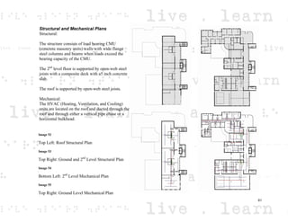 Structural and Mechanical Plans
Structural:
The structure consists of load bearing CMU
(concrete masonry units) walls with wide flange
steel columns and beams when loads exceed the
bearing capacity of the CMU.
The 2nd
level floor is supported by open-web steel
joists with a composite deck with a5 inch concrete
slab.
The roof is supported by open-web steel joists.
Mechanical:
The HVAC (Heating, Ventilation, and Cooling)
units are located on the roof and ducted through the
roof and through either a vertical pipe chase or a
horizontal bulkhead.
Image 52
Top Left: Roof Structural Plan
Image 53
Top Right: Ground and 2nd
Level Structural Plan
Image 54
Bottom Left: 2nd
Level Mechanical Plan
Image 55
Top Right: Ground Level Mechanical Plan
61
 